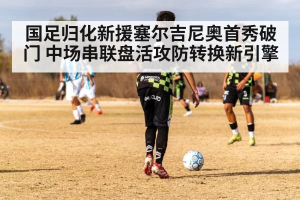 国足归化新援塞尔吉尼奥首秀破门 中场串联盘活攻防转换新引擎